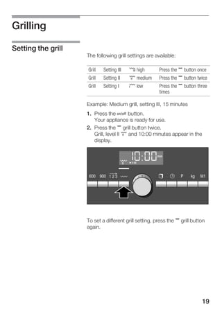 19
Grilling
The following grill settings are available:
Grill Setting III ¤ high Press the , button once
Grill Setting II £ medium Press the , button twice
Grill Setting I ¢ low Press the , button three
times
Example: Medium grill, setting III, 15 minutes
1. Press the Ž button.
Your appliance is ready for use.
2. Press the , grill button twice.
Grill, level II £ and 10:00 minutes appear in the
display.
To set a different grill setting, press the , grill button
again.
Setting the grill
 