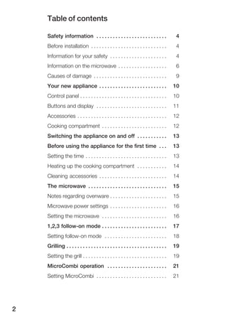 Table of contents
2
Safety information 4. . . . . . . . . . . . . . . . . . . . . . . . . .
Before installation 4. . . . . . . . . . . . . . . . . . . . . . . . . . . .
Information for your safety 4. . . . . . . . . . . . . . . . . . . . .
Information on the microwave 6. . . . . . . . . . . . . . . . . .
Causes of damage 9. . . . . . . . . . . . . . . . . . . . . . . . . . .
Your new appliance 10. . . . . . . . . . . . . . . . . . . . . . . . .
Control panel 10. . . . . . . . . . . . . . . . . . . . . . . . . . . . . . . .
Buttons and display 11. . . . . . . . . . . . . . . . . . . . . . . . . .
Accessories 12. . . . . . . . . . . . . . . . . . . . . . . . . . . . . . . . .
Cooking compartment 12. . . . . . . . . . . . . . . . . . . . . . . .
Switching the appliance on and off 13. . . . . . . . . . .
Before using the appliance for the first time 13. . .
Setting the time 13. . . . . . . . . . . . . . . . . . . . . . . . . . . . . .
Heating up the cooking compartment 14. . . . . . . . . . .
Cleaning accessories 14. . . . . . . . . . . . . . . . . . . . . . . . .
The microwave 15. . . . . . . . . . . . . . . . . . . . . . . . . . . . .
Notes regarding ovenware 15. . . . . . . . . . . . . . . . . . . . .
Microwave power settings 16. . . . . . . . . . . . . . . . . . . . .
Setting the microwave 16. . . . . . . . . . . . . . . . . . . . . . . .
1,2,3 followĆon mode 17. . . . . . . . . . . . . . . . . . . . . . . .
Setting followĆon mode 18. . . . . . . . . . . . . . . . . . . . . . .
Grilling 19. . . . . . . . . . . . . . . . . . . . . . . . . . . . . . . . . . . . .
Setting the grill 19. . . . . . . . . . . . . . . . . . . . . . . . . . . . . . .
MicroCombi operation 21. . . . . . . . . . . . . . . . . . . . . .
Setting MicroCombi 21. . . . . . . . . . . . . . . . . . . . . . . . . .
 
