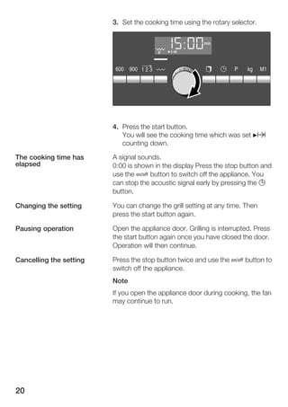 20
3. Set the cooking time using the rotary selector.
4. Press the start button.
You will see the cooking time which was set Nx
counting down.
A signal sounds.
0:00 is shown in the display Press the stop button and
use the Ž button to switch off the appliance. You
can stop the acoustic signal early by pressing the 0
button.
You can change the grill setting at any time. Then
press the start button again.
Open the appliance door. Grilling is interrupted. Press
the start button again once you have closed the door.
Operation will then continue.
Press the stop button twice and use the Ž button to
switch off the appliance.
Note
If you open the appliance door during cooking, the fan
may continue to run.
The cooking time has
elapsed
Changing the setting
Pausing operation
Cancelling the setting
 