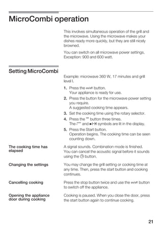 21
MicroCombi operation
This involves simultaneous operation of the grill and
the microwave. Using the microwave makes your
dishes ready more quickly, but they are still nicely
browned.
You can switch on all microwave power settings.
Exception: 900 and 600 watt.
Example: microwave 360 W, 17 minutes and grill
level I.
1. Press the Ž button.
Your appliance is ready for use.
2. Press the button for the microwave power setting
you require.
A suggested cooking time appears.
3. Set the cooking time using the rotary selector.
4. Press the , button three times.
The ¢ and Nx symbols are lit in the display.
5. Press the Start button.
Operation begins. The cooking time can be seen
counting down.
A signal sounds. Combination mode is finished.
You can cancel the acoustic signal before it sounds
using the 0 button.
You may change the grill setting or cooking time at
any time. Then, press the start button and cooking
continues.
Press the stop button twice and use the Ž button
to switch off the appliance.
Cooking is paused. When you close the door, press
the start button again to continue cooking.
Setting MicroCombi
The cooking time has
elapsed
Changing the settings
Cancelling cooking
Opening the appliance
door during cooking
 