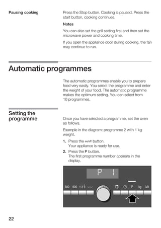 22
Press the Stop button. Cooking is paused. Press the
start button, cooking continues.
Notes
You can also set the grill setting first and then set the
microwave power and cooking time.
If you open the appliance door during cooking, the fan
may continue to run.
Automatic programmes
The automatic programmes enable you to prepare
food very easily. You select the programme and enter
the weight of your food. The automatic programme
makes the optimum setting. You can select from
10 programmes.
Once you have selected a programme, set the oven
as follows.
Example in the diagram: programme 2 with 1 kg
weight.
1. Press the Ž button.
Your appliance is ready for use.
2. Press the g button.
The first programme number appears in the
display.
Pausing cooking
Setting the
programme
 