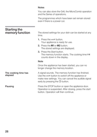 28
Notes
You can also store the Grill, the MicroCombi operation
and the Series of operations.
The programmes which have been set remain stored
even if there is a power cut.
The stored settings for your dish can be started at any
time.
1. Press the Ž button.
Your appliance is ready for use.
2. Press the j or k button.
The stored settings are displayed.
3. Press the Start button.
The memory function starts. The cooking time x
counts down in the display.
Note
Once the appliance has been started, you can no
longer change the memory location.
A signal sounds. The memory function has finished.
Use the Ž button to switch off the appliance or
make new settings. You can cancel the audible signal
early by pressing the 0 button.
Press the STOP button or open the appliance door.
Operation is suspended. After closing, press the start
button. Operation will then continue.
Starting the
memory function
The cooking time has
elapsed
Pausing
 