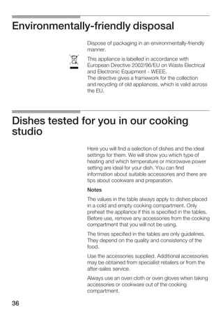 36
EnvironmentallyĆfriendly disposal
Dispose of packaging in an environmentallyĆfriendly
manner.
This appliance is labelled in accordance with
European Directive 2002/96/EU on Waste Electrical
and Electronic Equipment Ć WEEE.
The directive gives a framework for the collection
and recycling of old appliances, which is valid across
the EU.
Dishes tested for you in our cooking
studio
Here you will find a selection of dishes and the ideal
settings for them. We will show you which type of
heating and which temperature or microwave power
setting are ideal for your dish. You can find
information about suitable accessories and there are
tips about cookware and preparation.
Notes
The values in the table always apply to dishes placed
in a cold and empty cooking compartment. Only
preheat the appliance if this is specified in the tables.
Before use, remove any accessories from the cooking
compartment that you will not be using.
The times specified in the tables are only guidelines.
They depend on the quality and consistency of the
food.
Use the accessories supplied. Additional accessories
may be obtained from specialist retailers or from the
afterĆsales service.
Always use an oven cloth or oven gloves when taking
accessories or cookware out of the cooking
compartment.
ó
 