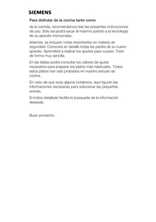 Para disfrutar de la cocina tanto como
de la comida, recomendamos leer las presentes instrucciones
de uso. Sólo así podrá sacar el máximo partido a la tecnología
de su aparato microondas.
Además, se incluyen notas importantes en materia de
seguridad. Conocerá en detalle todas las partes de su nuevo
aparato. Aprenderá a realizar los ajustes paso a paso. Todo
de forma muy sencilla.
En las tablas podrá consultar los valores de ajuste
necesarios para preparar los platos más habituales. Todos
estos platos han sido probados en nuestro estudio de
cocina.
En caso de que surja alguna incidencia, aquí figuran las
informaciones necesarias para solucionar las pequeñas
averías.
El indice detallado facilita la búsqueda de la información
deseada.
Buen provecho.
 