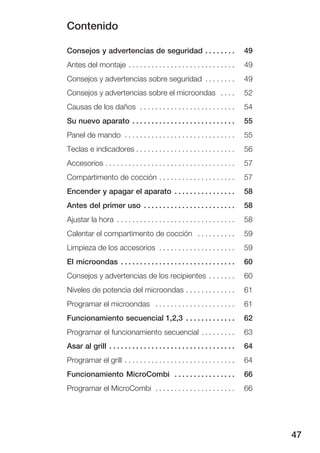 Contenido
47
Consejos y advertencias de seguridad 49. . . . . . . .
Antes del montaje 49. . . . . . . . . . . . . . . . . . . . . . . . . . . .
Consejos y advertencias sobre seguridad 49. . . . . . . .
Consejos y advertencias sobre el microondas 52. . . .
Causas de los daños 54. . . . . . . . . . . . . . . . . . . . . . . . .
Su nuevo aparato 55. . . . . . . . . . . . . . . . . . . . . . . . . . .
Panel de mando 55. . . . . . . . . . . . . . . . . . . . . . . . . . . . .
Teclas e indicadores 56. . . . . . . . . . . . . . . . . . . . . . . . . .
Accesorios 57. . . . . . . . . . . . . . . . . . . . . . . . . . . . . . . . . .
Compartimento de cocción 57. . . . . . . . . . . . . . . . . . . .
Encender y apagar el aparato 58. . . . . . . . . . . . . . . .
Antes del primer uso 58. . . . . . . . . . . . . . . . . . . . . . . .
Ajustar la hora 58. . . . . . . . . . . . . . . . . . . . . . . . . . . . . . .
Calentar el compartimento de cocción 59. . . . . . . . . .
Limpieza de los accesorios 59. . . . . . . . . . . . . . . . . . . .
El microondas 60. . . . . . . . . . . . . . . . . . . . . . . . . . . . . .
Consejos y advertencias de los recipientes 60. . . . . . .
Niveles de potencia del microondas 61. . . . . . . . . . . . .
Programar el microondas 61. . . . . . . . . . . . . . . . . . . . .
Funcionamiento secuencial 1,2,3 62. . . . . . . . . . . . .
Programar el funcionamiento secuencial 63. . . . . . . . .
Asar al grill 64. . . . . . . . . . . . . . . . . . . . . . . . . . . . . . . . .
Programar el grill 64. . . . . . . . . . . . . . . . . . . . . . . . . . . . .
Funcionamiento MicroCombi 66. . . . . . . . . . . . . . . .
Programar el MicroCombi 66. . . . . . . . . . . . . . . . . . . . .
 