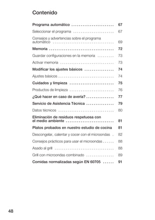 Contenido
48
Programa automático 67. . . . . . . . . . . . . . . . . . . . . . .
Seleccionar el programa 67. . . . . . . . . . . . . . . . . . . . . .
Consejos y advertencias sobre el programa
automático 69. . . . . . . . . . . . . . . . . . . . . . . . . . . . . . . . .
Memoria 72. . . . . . . . . . . . . . . . . . . . . . . . . . . . . . . . . . .
Guardar configuraciones en la memoria 73. . . . . . . . .
Activar memoria 73. . . . . . . . . . . . . . . . . . . . . . . . . . . . .
Modificar los ajustes básicos 74. . . . . . . . . . . . . . . .
Ajustes básicos 74. . . . . . . . . . . . . . . . . . . . . . . . . . . . . .
Cuidados y limpieza 75. . . . . . . . . . . . . . . . . . . . . . . .
Productos de limpieza 76. . . . . . . . . . . . . . . . . . . . . . . .
¿Qué hacer en caso de avería? 77. . . . . . . . . . . . . . .
Servicio de Asistencia Técnica 79. . . . . . . . . . . . . . .
Datos técnicos 80. . . . . . . . . . . . . . . . . . . . . . . . . . . . . .
Eliminación de residuos respetuosa con
el medio ambiente 81. . . . . . . . . . . . . . . . . . . . . . . . . .
Platos probados en nuestro estudio de cocina 81
Descongelar, calentar y cocer con el microondas 82.
Consejos prácticos para usar el microondas 88. . . . . .
Asado al grill 88. . . . . . . . . . . . . . . . . . . . . . . . . . . . . . . .
Grill con microondas combinado 89. . . . . . . . . . . . . . .
Comidas normalizadas según EN 60705 91. . . . . .
 