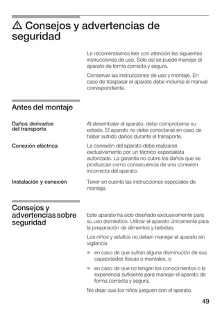 49
d Consejos y advertencias de
seguridad
Le recomendamos leer con atención las siguientes
instrucciones de uso. Solo así se puede manejar el
aparato de forma correcta y segura.
Conservar las instrucciones de uso y montaje. En
caso de traspasar el aparato debe incluirse el manual
correspondiente.
Al desembalar el aparato, debe comprobarse su
estado. El aparato no debe conectarse en caso de
haber sufrido daños durante el transporte.
La conexión del aparato debe realizarse
exclusivamente por un técnico especialista
autorizado. La garantía no cubre los daños que se
produzcan como consecuencia de una conexión
incorrecta del aparato.
Tener en cuenta las instrucciones especiales de
montaje.
Este aparato ha sido diseñado exclusivamente para
su uso doméstico. Utilizar el aparato únicamente para
la preparación de alimentos y bebidas.
Los niños y adultos no deben manejar el aparato sin
vigilancia
H en caso de que sufran alguna disminución de sus
capacidades físicas o mentales, o
H en caso de que no tengan los conocimientos o la
experiencia suficiente para manejar el aparato de
forma correcta y segura.
No dejar que los niños jueguen con el aparato.
Antes del montaje
Daños derivados
del transporte
Conexión eléctrica
Instalación y conexión
Consejos y
advertenciassobre
seguridad
 