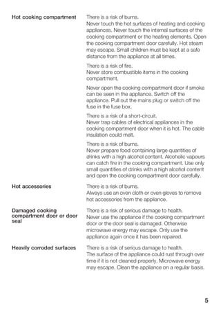 5
There is a risk of burns.
Never touch the hot surfaces of heating and cooking
appliances. Never touch the internal surfaces of the
cooking compartment or the heating elements. Open
the cooking compartment door carefully. Hot steam
may escape. Small children must be kept at a safe
distance from the appliance at all times.
There is a risk of fire.
Never store combustible items in the cooking
compartment.
Never open the cooking compartment door if smoke
can be seen in the appliance. Switch off the
appliance. Pull out the mains plug or switch off the
fuse in the fuse box.
There is a risk of a shortĆcircuit.
Never trap cables of electrical appliances in the
cooking compartment door when it is hot. The cable
insulation could melt.
There is a risk of burns.
Never prepare food containing large quantities of
drinks with a high alcohol content. Alcoholic vapours
can catch fire in the cooking compartment. Use only
small quantities of drinks with a high alcohol content
and open the cooking compartment door carefully.
There is a risk of burns.
Always use an oven cloth or oven gloves to remove
hot accessories from the appliance.
There is a risk of serious damage to health.
Never use the appliance if the cooking compartment
door or the door seal is damaged. Otherwise
microwave energy may escape. Only use the
appliance again once it has been repaired.
There is a risk of serious damage to health.
The surface of the appliance could rust through over
time if it is not cleaned properly. Microwave energy
may escape. Clean the appliance on a regular basis.
Hot cooking compartment
Hot accessories
Damaged cooking
compartment door or door
seal
Heavily corroded surfaces
 