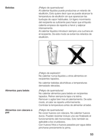 53
¡Peligro de quemaduras!
Al calentar líquidos puede producirse un retardo de
ebullición, Esto quiere decir que se puede alcanzar la
temperatura de ebullición sin que aparezcan las
burbujas de vapor habituales. Un ligero movimiento
del recipiente es suficiente para hacer que el líquido
caliente empiece de repente a hervir y salpicar
intensamente.
Al calentar líquidos introducir siempre una cuchara en
el recipiente. De este modo se evitan los retardos de
ebullición.
¡Peligro de explosión!
No calentar nunca líquidos u otros alimentos en
recipientes tapados.
No calentar bebidas alcohólicas a temperaturas
demasiado elevadas.
¡Peligro de quemaduras!
No calentar alimentos para bebés en recipientes
tapados. Retirar siempre la tapa o la tetina.
Remover o agitar bien tras el calentamiento. De este
modo, el calor se reparte uniformemente.
Controlar la temperatura antes de alimentar al bebé.
¡Peligro de quemaduras!
No cocer huevos con cáscara. No calentar huevos
duros. Pueden reventar incluso una vez finalizado el
funcionamiento del microondas. Esto también es
aplicable a los crustáceos.
Con huevos fritos o huevos pasados por agua debe
pincharse previamente la yema.
Bebidas
Alimentos para bebés
Alimentos con cáscara o
piel
 