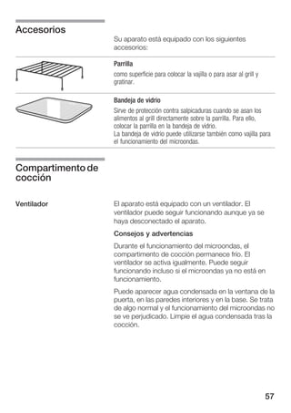 57
Su aparato está equipado con los siguientes
accesorios:
Parrilla
como superficie para colocar la vajilla o para asar al grill y
gratinar.
Bandeja de vidrio
Sirve de protección contra salpicaduras cuando se asan los
alimentos al grill directamente sobre la parrilla. Para ello,
colocar la parrilla en la bandeja de vidrio.
La bandeja de vidrio puede utilizarse también como vajilla para
el funcionamiento del microondas.
El aparato está equipado con un ventilador. El
ventilador puede seguir funcionando aunque ya se
haya desconectado el aparato.
Consejos y advertencias
Durante el funcionamiento del microondas, el
compartimento de cocción permanece frío. El
ventilador se activa igualmente. Puede seguir
funcionando incluso si el microondas ya no está en
funcionamiento.
Puede aparecer agua condensada en la ventana de la
puerta, en las paredes interiores y en la base. Se trata
de algo normal y el funcionamiento del microondas no
se ve perjudicado. Limpie el agua condensada tras la
cocción.
Accesorios
Compartimentode
cocción
Ventilador
 