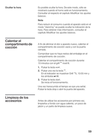 59
Es posible ocultar la hora. De este modo, sólo se
mostrará cuando el horno esté en funcionamiento.
Consultar al respecto el capítulo Modificar los ajustes
básicos.
Nota
Para reducir el consumo cuando el aparato está en el
modo "stand by" se puede ocultar la indicación de la
hora. Para obtener más información, consultar el
capítulo Modificar los ajustes básicos.
A fin de eliminar el olor a aparato nuevo, calentar el
compartimento de cocción vacío y con la puerta
cerrada.
Comprobar que no haya restos del embalaje en el
compartimento de cocción.
Calentar el compartimento de cocción durante
10 minutos con el grill , nivel III.
1. Pulsar la tecla Ž.
2. Pulsar una vez la tecla ,.
En el indicador se muestran Grill ¤, 10:00 min y
los símbolos Nx.
3. Pulsar la tecla start.
Se inicia el funcionamiento.
Una vez transcurrido el tiempo se oye una señal.
Pulsar la tecla stop o abrir la puerta del aparato.
Antes de utilizar los accesorios por primera vez,
limpiarlos a fondo con agua caliente, un poco de
jabón y un paño de limpieza suave.
Ocultar la hora
Calentar el
compartimentode
cocción
Limpieza de los
accesorios
 