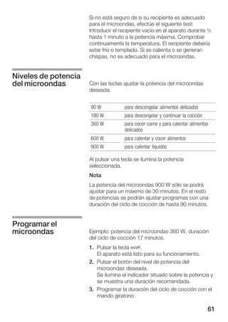 61
Si no está seguro de si su recipiente es adecuado
para el microondas, efectúe el siguiente test:
Introducir el recipiente vacío en el aparato durante ½
hasta 1 minuto a la potencia máxima. Comprobar
continuamente la temperatura. El recipiente debería
estar frío o templado. Si se calienta o se generan
chispas, no es adecuado para el microondas.
Con las teclas ajustar la potencia del microondas
deseada.
90 W para descongelar alimentos delicados
180 W para descongelar y continuar la cocción
360 W para cocer carne y para calentar alimentos
delicados
600 W para calentar y cocer alimentos
900 W para calentar líquidos
Al pulsar una tecla se ilumina la potencia
seleccionada.
Nota
La potencia del microondas 900 W sólo se podrá
ajustar para un máximo de 30 minutos. En el resto
de potencias se podrán ajustar programas con una
duración del ciclo de cocción de hasta 90 minutos.
Ejemplo: potencia del microondas 360 W, duración
del ciclo de cocción 17 minutos.
1. Pulsar la tecla Ž.
El aparato está listo para su funcionamiento.
2. Pulsar el botón del nivel de potencia del
microondas deseada.
Se ilumina el indicador situado sobre la potencia y
se muestra una duración recomendada.
3. Programar la duración del ciclo de cocción con el
mando giratorio.
Niveles de potencia
del microondas
Programar el
microondas
 