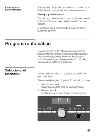 67
Pulsar la tecla Stop. El funcionamiento se interrumpe.
Pulsar la tecla start, el funcionamiento se reanuda.
Consejos y advertencias
También se puede ajustar primero el grill y después la
potencia del microondas y la duración del ciclo de
cocción.
El ventilador sigue funcionando aunque se abra la
puerta del aparato.
Programa automático
Con el programa automático pueden prepararse
platos de forma sencilla. Seleccionar el programa e
introducir el peso de los alimentos. El programa
automático configura el programa óptimo. Pueden
seleccionarse hasta 10 programas.
Una vez seleccionado un programa, proceder del
modo siguiente.
Ejemplo de la imagen: programa 2 con 1 kilo de peso.
1. Pulsar la tecla Ž.
El aparato está listo para su funcionamiento.
2. Pulsar la tecla g.
En el indicador se muestra el primer programa.
Interrumpir el
funcionamiento
Seleccionar el
programa
 