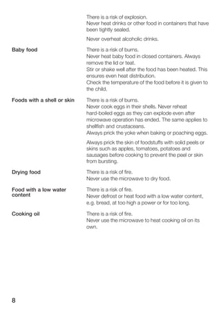 8
There is a risk of explosion.
Never heat drinks or other food in containers that have
been tightly sealed.
Never overheat alcoholic drinks.
There is a risk of burns.
Never heat baby food in closed containers. Always
remove the lid or teat.
Stir or shake well after the food has been heated. This
ensures even heat distribution.
Check the temperature of the food before it is given to
the child.
There is a risk of burns.
Never cook eggs in their shells. Never reheat
hardĆboiled eggs as they can explode even after
microwave operation has ended. The same applies to
shellfish and crustaceans.
Always prick the yoke when baking or poaching eggs.
Always prick the skin of foodstuffs with solid peels or
skins such as apples, tomatoes, potatoes and
sausages before cooking to prevent the peel or skin
from bursting.
There is a risk of fire.
Never use the microwave to dry food.
There is a risk of fire.
Never defrost or heat food with a low water content,
e.g. bread, at too high a power or for too long.
There is a risk of fire.
Never use the microwave to heat cooking oil on its
own.
Baby food
Foods with a shell or skin
Drying food
Food with a low water
content
Cooking oil
 
