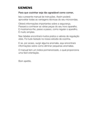 Para que cozinhar seja tão agradável como comer,
leia o presente manual de instruções. Assim poderá
aproveitar todas as vantagens técnicas do seu microondas.
Obterá informações importantes sobre a segurança.
Passará a conhecer as várias peças do seu novo aparelho.
E mostramosĆlhe, passo a passo, como regular o aparelho.
É muito simples.
Nas tabelas encontrará muitos pratos e valores de regulação
úteis. Foi tudo testado no nosso estúdio de cozinha.
E se, por acaso, surgir alguma anomalia, aqui encontrará
informações sobre como eliminar pequenas anomalias.
O manual tem um índice pormenorizado, o qual proporciona
uma fácil orientação.
Bom apetite.
 