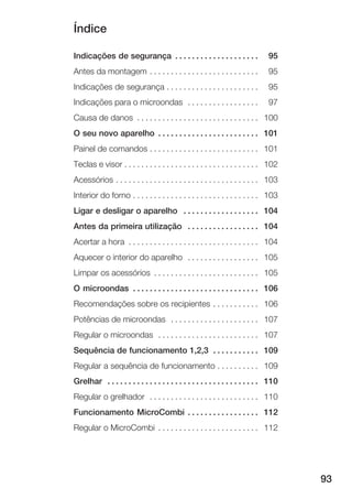 Índice
93
Indicações de segurança 95. . . . . . . . . . . . . . . . . . . .
Antes da montagem 95. . . . . . . . . . . . . . . . . . . . . . . . . .
Indicações de segurança 95. . . . . . . . . . . . . . . . . . . . . .
Indicações para o microondas 97. . . . . . . . . . . . . . . . .
Causa de danos 100. . . . . . . . . . . . . . . . . . . . . . . . . . . . .
O seu novo aparelho 101. . . . . . . . . . . . . . . . . . . . . . . .
Painel de comandos 101. . . . . . . . . . . . . . . . . . . . . . . . . .
Teclas e visor 102. . . . . . . . . . . . . . . . . . . . . . . . . . . . . . . .
Acessórios 103. . . . . . . . . . . . . . . . . . . . . . . . . . . . . . . . . .
Interior do forno 103. . . . . . . . . . . . . . . . . . . . . . . . . . . . . .
Ligar e desligar o aparelho 104. . . . . . . . . . . . . . . . . .
Antes da primeira utilização 104. . . . . . . . . . . . . . . . .
Acertar a hora 104. . . . . . . . . . . . . . . . . . . . . . . . . . . . . . .
Aquecer o interior do aparelho 105. . . . . . . . . . . . . . . . .
Limpar os acessórios 105. . . . . . . . . . . . . . . . . . . . . . . . .
O microondas 106. . . . . . . . . . . . . . . . . . . . . . . . . . . . . .
Recomendações sobre os recipientes 106. . . . . . . . . . .
Potências de microondas 107. . . . . . . . . . . . . . . . . . . . .
Regular o microondas 107. . . . . . . . . . . . . . . . . . . . . . . .
Sequência de funcionamento 1,2,3 109. . . . . . . . . . .
Regular a sequência de funcionamento 109. . . . . . . . . .
Grelhar 110. . . . . . . . . . . . . . . . . . . . . . . . . . . . . . . . . . . .
Regular o grelhador 110. . . . . . . . . . . . . . . . . . . . . . . . . .
Funcionamento MicroCombi 112. . . . . . . . . . . . . . . . .
Regular o MicroCombi 112. . . . . . . . . . . . . . . . . . . . . . . .
 