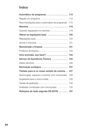 Índice
94
Automático de programas 113. . . . . . . . . . . . . . . . . . .
Regular um programa 113. . . . . . . . . . . . . . . . . . . . . . . .
Recomendações para o automático de programas 115
Memória 119. . . . . . . . . . . . . . . . . . . . . . . . . . . . . . . . . . .
Guardar regulações na memória 119. . . . . . . . . . . . . . .
Alterar as regulações base 120. . . . . . . . . . . . . . . . . .
Regulações base 120. . . . . . . . . . . . . . . . . . . . . . . . . . . .
Activar a memória 121. . . . . . . . . . . . . . . . . . . . . . . . . . . .
Manutenção e limpeza 121. . . . . . . . . . . . . . . . . . . . . .
Produtos de limpeza 122. . . . . . . . . . . . . . . . . . . . . . . . . .
Uma anomalia, que fazer? 123. . . . . . . . . . . . . . . . . . .
Serviço de Assistência Técnica 125. . . . . . . . . . . . . .
Dados técnicos 126. . . . . . . . . . . . . . . . . . . . . . . . . . . . . .
Eliminação ecológica 127. . . . . . . . . . . . . . . . . . . . . . . .
Testado para si no nosso estúdio de cozinha 127. .
Descongelar, aquecer e cozinhar com microondas 128
Sugestões para o microĆondas 133. . . . . . . . . . . . . . . . .
Tabela de grelhados 134. . . . . . . . . . . . . . . . . . . . . . . . . .
Grelhador combinado com microondas 135. . . . . . . . .
Refeições de teste segundo EN 60705 137. . . . . . . .
 