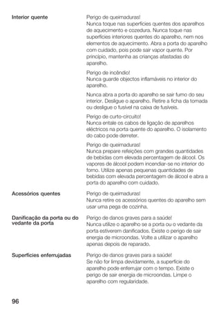 96
Perigo de queimaduras!
Nunca toque nas superfícies quentes dos aparelhos
de aquecimento e cozedura. Nunca toque nas
superfícies interiores quentes do aparelho, nem nos
elementos de aquecimento. Abra a porta do aparelho
com cuidado, pois pode sair vapor quente. Por
princípio, mantenha as crianças afastadas do
aparelho.
Perigo de incêndio!
Nunca guarde objectos inflamáveis no interior do
aparelho.
Nunca abra a porta do aparelho se sair fumo do seu
interior. Desligue o aparelho. Retire a ficha da tomada
ou desligue o fusível na caixa de fusíveis.
Perigo de curtoĆcircuito!
Nunca entale os cabos de ligação de aparelhos
eléctricos na porta quente do aparelho. O isolamento
do cabo pode derreter.
Perigo de queimaduras!
Nunca prepare refeições com grandes quantidades
de bebidas com elevada percentagem de álcool. Os
vapores de álcool podem incendiarĆse no interior do
forno. Utilize apenas pequenas quantidades de
bebidas com elevada percentagem de álcool e abra a
porta do aparelho com cuidado.
Perigo de queimaduras!
Nunca retire os acessórios quentes do aparelho sem
usar uma pega de cozinha.
Perigo de danos graves para a saúde!
Nunca utilize o aparelho se a porta ou o vedante da
porta estiverem danificados. Existe o perigo de sair
energia de microondas. Volte a utilizar o aparelho
apenas depois de reparado.
Perigo de danos graves para a saúde!
Se não for limpa devidamente, a superfície do
aparelho pode enferrujar com o tempo. Existe o
perigo de sair energia de microondas. Limpe o
aparelho com regularidade.
Interior quente
Acessórios quentes
Danificação da porta ou do
vedante da porta
Superfícies enferrujadas
 