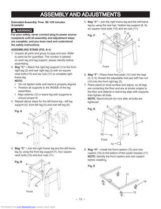 – 13 –
5. Bag “C” - Join the right frame leg and the left frame
leg by using the rear top / bottom leg support (8, 9),
six square neck bolts (10) and six nuts (11).
Fig. C
6. Bag “F” - Place three foot pads (13) onto the legs
(3, 5, 6), thread the adjustable foot pad with hex nut
(14) into the front right leg (2).
7. Place stand on level surface and adjust, so all legs
are contacting the ﬂoor and are at similar angles to
the ﬂoor and detents in stand leg align with supports,
then tighten all bolts.
NOTE: Stand should not rock after all bolts are
tightened.
Fig. D
8. Bag “H” - Install the front casters (15) and rear
casters (16) to the bottom of the caster bracket (17).
NOTE: Identify the front casters and rear casters
before installing.
Fig. E
Estimated Assembly Time: 90~120 minutes
(2 people)
For your safety, never connect plug to power source
receptacle until all assembly and adjustment steps
are complete, and you have read and understood
the safety instructions.
ASSEMBLING STAND (FIG. A~I)
1. Unpack all parts and group by type and size. Refer
to parts list for quantities. The number is labeled
on each leg and leg support, please identify before
assembling.
2. Bag “C” - Attach the right leg support (1) to the front
right leg (2) and rear right leg (3) with six square
neck bolts (10) and six nuts (11) to complete right
frame leg.
NOTE:
• Do not tighten bolts until stand is properly aligned.
• Position all supports to the INSIDE of the leg
assembles.
• Align detents (12) in stand leg with supports to
ensure proper ﬁt.
3. Repeat above steps for the left frame leg - left leg
support (4), front left leg (5) and rear left leg (6).
Fig. A
4. Bag “C” - Join the right frame leg and the left frame
leg by using the front leg support (7), four square
neck bolts (10) and four nuts (11).
Fig. B
Front
ASSEMBLY AND ADJUSTMENTS
2
12
1
11
10
3
11
10
7
Front
1011
9
8
Front
16
17
15
WARNING!
13
14
Front
2
3
5
6
64
5
Downloaded from www.Manualslib.com manuals search engine
 