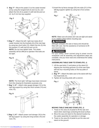 – 14 –
9. Bag “I” - Mount the pedal (1) to the caster bracket
(2) by using the longest bolt (3) and nut (4), and
attach the link (5) to pedal (1) with bolt (6) and nut
(4) by 6 mm hex key supplied.
Fig. F
10.Bag “I” - Attach the left / right rear tubes (8) of
caster bracket into the brackets (9) of the rear legs
by using two short bolts (10). Attach the link (5) into
the bracket (11) with bolt (6) and nut (4).
NOTE: Do not over tighten bolts. The caster
assembly will be difﬁcult to operate if the bolts are
too tight.
Fig. G
NOTE: The front right / left legs have been removed
from this drawing for illustration purposes only.
11.Bag “J, K” - Attach miter gauge storage (12) to the
right leg support by using two short screws (14) and
nuts (15).
Fig. H
12.Bag “J, K” - Attach power cord storage (16) to the
left leg support by using two long screws (18) and
nuts (15).
9
8 10
6
11
4
5
13.Insert the rip fence storage (20) into slots (21) of the
left leg support, tighten by using two of six screws
(22).
Fig. I
NOTE: Make sure all screws and nuts are tight and stand
is on a stable surface before mounting saw.
Although compact, this saw is heavy and should be
lifted with care. Get the assistance of someone to lift
and move the saw.
For your safety, never connect plug to power source
receptacle until all assembly and adjustment steps are
complete, and you have read and understood the safety
instructions.
ASSEMBLING TABLE SAW TO STAND (FIG. J)
1. Lift the saw body (1) and place on the stand (2),
aligning the mounting grooves (3) of the saw base
with the four mounting holes on the top plate of
stand.
2. Bag “P” - Attach the table saw to the stand with four
hex head bolts (4).
3. Tighten all mounting bolts with a wrench.
Fig. J
MOVING TABLE SAW AND STAND (FIG. J)
1. Tread on the area (5) of pedal to lift the saw and
stand when stand legs contacting the level surface.
2. Move the saw and stand to the desired location by
the caster assembly for operation or storage.
3. Tread on the area (6) of pedal to put the saw and
stand on the ground.
WARNING!
4
3
1
2
5 6
WARNING!
14
12
15
21
1618
22
20
15
5
6
3
2
4
1
4
Right side
view
Downloaded from www.Manualslib.com manuals search engine
 