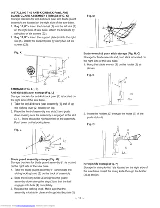 – 15 –
INSTALLING THE ANTI-KICKBACK PAWL AND
BLADE GUARD ASSEMBLY STORAGE (FIG. K)
Storage brackets for anti-kickback pawl and blade guard
assembly are located on the right side of the saw base.
1. Bag “J, K” - Insert the bracket (1) into the left slot (2)
on the right side of saw base, attach the brackets by
using two of six screws (22).
2. Bag “J, K” - Insert the support plate (4) into the right
slot (5), attach the support plate by using two od six
screws (22).
Fig. K
STORAGE (FIG. L ~ R)
Anti-kickback pawl storage (Fig. L)
Storage brackets for anti-kickback pawl (1) is located on
the right side of the saw base.
1. Take the anti-kickback pawl assembly (1) and lift up
the locking lever (2) located on top.
2. Place the front of assembly into slot (3) and push
down making sure the assembly is engaged in the slot
(3, 4). There should be no movement of the assembly.
Push down on the locking lever.
Fig. L
Blade guard assembly storage (Fig. M)
Storage brackets for blade guard assembly (1) is located
on the right side of the saw base.
1. Take the blade guard assembly (1) and locate the
sliding locking knob (2) on the back of assembly.
2. Slide the locking knob up and press the guard
assembly down along the step (3) so that the ball
engages into hole (4) completely.
3. Release the locking knob. Make sure that the
assembly is locked in place and supported by plate (5).
Fig. M
Blade wrench & push stick storage (Fig. N, O)
Storage for blade wrench and push stick is located on
the right side of the saw base.
1. Hang the blade wrench (1) on the holder (2) as
shown.
Fig. N
2. Insert the holders (2) through the holes (3) of the
push stick (4).
Fig. O
Riving knife storage (Fig. P)
Storage for riving knife (1) is located on the right side of
the saw base. Insert the riving knife through the holder
(2) as shown.
1
4
22
5
2
22
3
4
1
2
1
2
2
3
4
1
4
2
3
5
Downloaded from www.Manualslib.com manuals search engine
 