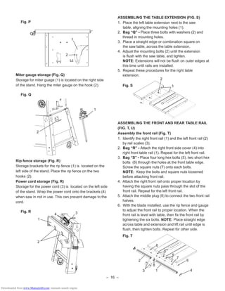 – 16 –
Fig. P
Miter gauge storage (Fig. Q)
Storage for miter guage (1) is located on the right side
of the stand. Hang the miter gauge on the hook (2).
Fig. Q
Rip fence storage (Fig. R)
Storage brackets for the rip fence (1) is located on the
left side of the stand. Place the rip fence on the two
hooks (2).
Power cord storage (Fig. R)
Storage for the power cord (3) is located on the left side
of the stand. Wrap the power cord onto the brackets (4)
when saw in not in use. This can prevent damage to the
cord.
Fig. R
2
1
2
1
2
1
34
ASSEMBLING THE TABLE EXTENSION (FIG. S)
1. Place the left table extension next to the saw
table, aligning the mounting holes (1).
2. Bag “Q” - Place three bolts with washers (2) and
thread in mounting holes.
3. Place a straight edge or combination square on
the saw table, across the table extension.
4. Adjust the mounting bolts (2) until the extension
is ﬂush with the saw table, and tighten.
NOTE: Extensions will not be ﬂush on outer edges at
this time until rails are installed.
5. Repeat these procedures for the right table
extension.
Fig. S
ASSEMBLING THE FRONT AND REAR TABLE RAIL
(FIG. T, U)
Assembly the front rail (Fig. T)
1. Identify the right front rail (1) and the left front rail (2)
by rail scales (3).
2. Bag “R” - Attach the right front side cover (4) into
right front table rail (1). Repeat for the left front rail.
3. Bag “S” - Place four long hex bolts (5), two short hex
bolts (6) through the holes at the front table edge.
Screw the square nuts (7) onto each bolts.
NOTE: Keep the bolts and square nuts loosened
before attaching front rail.
4. Attach the right front rail onto proper location by
having the square nuts pass through the slot of the
front rail. Repeat for the left front rail.
5. Attach the middle plug (8) to connect the two front rail
halves.
6. With the blade installed, use the rip fence and gauge
to adjust the front rail to proper location. When the
front rail is level with table, then ﬁx the front rail by
tightening the six bolts. NOTE: Place straight edge
across table and extension and lift rail until edge is
ﬂush, then tighten bolts. Repeat for other side.
Fig. T
2
1
0
1
0
1
2
13
5
5
7
6
6
4
8
Downloaded from www.Manualslib.com manuals search engine
 
