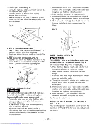 – 17 –
Assembling the rear rail (Fig. U)
1. Identify the right rear rail (1) and the left rear rail (2).
The right rear rail is longer.
2. Place the rear rail on the saw table, aligning
with the holes in each rail.
3. Bag “T” - Place six hex bolts (3), two nuts (4) and
thread into the holes; tighten the bolts and check the
alignment again.
Fig. U
BLADE TILTING HANDWHEEL (FIG. V)
1. Bag “U” - Attach the blade tilting handwheel (1) to
the tilting shaft (2) at the front of the saw.
2. Attach and tighten the dome nut (3) at the end of the
shaft.
BLADE ELEVATION HANDWHEEL (FIG. V)
1. Insert the hex nut (4) into the hole (5) located on the
rear of the blade elevation handwheel (6), thread the
handle (7) into the handwheel (6) and tighten.
Fig. V
REMOVING THE BLADE (FIG. W)
To avoid injury from an accidental start, make sure
the switch is in the OFF position and the plug is
disconnected from the power source outlet.
1. Remove the table insert and raise the blade to the
maximum height by turning the blade elevation
handwheel clockwise.
NOTE: there is a “ﬁnger hole” in the insert that is
used for removing the insert.
2. Adjust the blade to the 90º vertical position by
unlocking the blade tilting lock handle and turning the
blade tilting handwheel counterclockwise, and then
lock into position.
WARNING!
2 3
3
4
1
1
23
4
57 6
3. Pull the motor locking lever (1) toward the front of the
machine while spinning the blade until the latch locks
into place and the blade will no longer turn.
4. Place the blade wrench (2) on the arbor nut (3).
5. Loosen and remove the arbor nut and the ﬂange (4)
by pulling the wrench toward the front of the machine.
6. Then remove the blade (5). Clean but do not remove
the inner blade ﬂange before reassembling the
blade.
Fig. W
INSTALLING A BLADE (FIG. W)
To avoid injury from an accidental start, make sure
the switch is in the OFF position and the plug is
disconnected from the power source outlet.
1. Place the blade (5) onto the arbor (6) with the blade
teeth pointing forward to the front of the saw.
2. Make sure the blade ﬁts ﬂush against the inner
ﬂange.
3. Clean the outer blade ﬂange (4) and install it onto the
arbor and against the blade.
4. Thread the arbor nut (3) onto the arbor, making sure
the ﬂat side of the nut is against the blade, then
handtighten.
5. Pull the motor locking lever (1) toward the front of the
machine while spinning the blade until the latch locks
into place and the blade will no longer turn.
6. Place the wrench (2) on the arbor nut and turn
clockwise (toward the rear of the saw table).
7. Replace the table insert.
ADJUSTING THE 90° AND 45° POSITIVE STOPS
(FIG. X, Y, Z)
Your saw has positive stops that will quickly position the
saw blade at 90° and 45° to the table. Make adjustments
necessary.
2
3
5
1
4
WARNING!
6
Downloaded from www.Manualslib.com manuals search engine
 