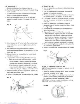 – 18 –
90° Stop (Fig. X, Y)
1. Disconnect the saw from the power source.
2. Turn the blade tilting handwheel until the blade tilting
scale is at 90°.
3. Turn the blade elevation handwheel and raise the
blade (1) to the maximum elevation.
4. Place a combination square (2) on the table and
against the blade to check if the blade is 90° to the
table.
Fig. X
5. If the blade is not 90° to the table. Remove the back
cover of the base by removing the screws, two for
each side.
6. Adjust the blade tilting handwheel to make an
adequate distance between the anchor block (1) and
bevel gear (2).
7. Loosen the two set screws (3) of the anchor block
with 3 mm hex key.
8. Separate the anchor block (1) from the worm (4).
• When the bevel angle is more than 90°, turn the
anchor block to A direction in adequate degree
until the bevel angle and bevel scale is the same.
• When the bevel angle is less than 90°, turn the
anchor block to B direction in adequate degree
until the bevel angle and bevel scale is the same.
9. When completing the above adjustment, replace the
set screws and tighten them.
10. Replace the back cover and then tighten the screws.
Fig. Y
A B
2
1 3 4
1
2
90° 45°
45º Stop (Fig. X, Z)
1. Turn the blade tilting handwheel until the blade tilting
scale is 45°.
2. Turn the blade elevation handwheel and raise the
blade to the maximum elevation.
3. Place a combination square on the table and against
the blade to check if the blade is 45° to the table.
4. If the blade is not 45° to the table. Remove the back
cover of the base by removing the screws, two for
each side.
5. Adjust the blade tilting handwheel to make an
adequate distance between the anchor block (1) and
bevel gear (2).
6. Loosen the two set screws (3) of the anchor block
with 3 mm hex key.
7. Separate the anchor block from the worm (4).
• When the bevel angle is more than 45°, turn the
anchor block to A direction in adequate degree
until the bevel angle and bevel scale is the same.
• When the bevel angle is less than 45°, turn the
anchor block to B direction in adequate degree
until the bevel angle and bevel scale is the same.
8. When completing the above adjustment, replace the
set screws and tighten them.
9. Replace the back cover and then tighten the screws.
Fig. Z
BLADE TILTING INDICATOR (FIG. AA)
NOTE: This is located on the top of the table, in front of
the blade guard
1. When the blade is positioned at 90º, adjust the blade
tilt pointer to read 0º on the scale.
2. Remove the magniﬁer cover (1) by removing the two
screws (2). Position the pointer over 0º and replace
the magniﬁer cover and replace the screws
NOTE: Make a trial cut on scrap wood before making
critical cuts. Measure for accuracy.
Fig. AA
B A4
2
1 3
0
5 10
2
1
Downloaded from www.Manualslib.com manuals search engine
 