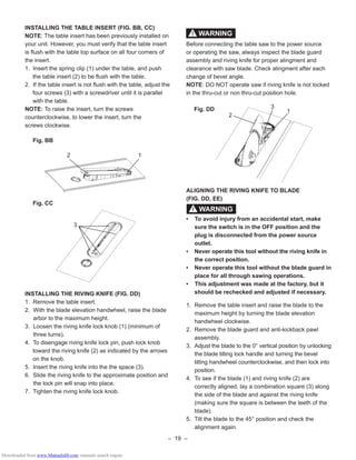 – 19 –
INSTALLING THE TABLE INSERT (FIG. BB, CC)
NOTE: The table insert has been previously installed on
your unit. However, you must verify that the table insert
is ﬂush with the table top surface on all four corners of
the insert.
1. Insert the spring clip (1) under the table, and push
the table insert (2) to be ﬂush with the table.
2. If the table insert is not ﬂush with the table, adjust the
four screws (3) with a screwdriver until it is parallel
with the table.
NOTE: To raise the insert, turn the screws
counterclockwise, to lower the insert, turn the
screws clockwise.
Fig. BB
Fig. CC
INSTALLING THE RIVING KNIFE (FIG. DD)
1. Remove the table insert.
2. With the blade elevation handwheel, raise the blade
arbor to the maximum height.
3. Loosen the riving knife lock knob (1) (minimum of
three turns).
4. To disengage riving knife lock pin, push lock knob
toward the riving knife (2) as indicated by the arrows
on the knob.
5. Insert the riving knife into the the space (3).
6. Slide the riving knife to the approximate position and
the lock pin will snap into place.
7. Tighten the riving knife lock knob.
12
3
Before connecting the table saw to the power source
or operating the saw, always inspect the blade guard
assembly and riving knife for proper alingment and
clearance with saw blade. Check alingment after each
change of bevel angle.
NOTE: DO NOT operate saw if riving knife is not locked
in the thru-cut or non thru-cut position hole.
Fig. DD
ALIGNING THE RIVING KNIFE TO BLADE
(FIG. DD, EE)
• To avoid injury from an accidental start, make
sure the switch is in the OFF position and the
plug is disconnected from the power source
outlet.
• Never operate this tool without the riving knife in
the correct position.
• Never operate this tool without the blade guard in
place for all through sawing operations.
• This adjustment was made at the factory, but it
should be rechecked and adjusted if necessary.
1. Remove the table insert and raise the blade to the
maximum height by turning the blade elevation
handwheel clockwise.
2. Remove the blade guard and anti-kickback pawl
assembly.
3. Adjust the blade to the 0° vertical position by unlocking
the blade tilting lock handle and turning the bevel
tilting handwheel counterclockwise, and then lock into
position.
4. To see if the blade (1) and riving knife (2) are
correctly aligned, lay a combination square (3) along
the side of the blade and against the riving knife
(making sure the square is between the teeth of the
blade).
5. Tilt the blade to the 45° position and check the
alignment again.
WARNING!
WARNING!
2
3
1
Downloaded from www.Manualslib.com manuals search engine
 