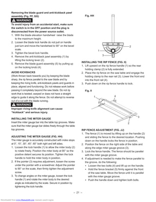 – 21 –
Removing the blade guard and anti-kickback pawl
assembly (Fig. FF, GG)
To avoid injury from an accidental start, make sure
the switch is in the OFF position and the plug is
disconnected from the power source outlet.
1. With the blade elevation handwheel raise the blade
to the maximum height.
2. Loosen the blade lock handle do not pull on handle
just turn and move the handwheel to 90° on the bevel
scale.
3. Tighten the bevel lock handle.
4. Remove the anti-kickback pawl assembly (1) by
lifting the locking lever (2).
5. Remove the blade guard assembly (5) by pulling up
on the locking knob (4).
AVOID KICKBACKS
(Work thrown back towards you) by keeping the blade
sharp, the rip fence parallel to the saw blade and by
keeping the riving knife, anti-kickback pawls and guards in
place, aligned and functioning. Do not release work before
passing it completely beyond the saw blade. Do not rip
work that is twisted, warped or does not have a straight
edge to guide it along the fence. Do not attempt to reverse
out of a cut with the blade running.
Improper riving knife alignment can cause
“kickback” and serious injury.
INSTALLING THE MITER GAUGE
Insert the miter gauge bar into the table top grooves. Make
sure that the miter gauge bar slides freely through the table
top grooves.
ADJUSTING THE MITER GAUGE (FIG. HH)
The miter gauge is accurately constructed with index stops
at 0°, 15°, 30°, 45°, 60° both right and left sides.
1. Loosen the lock handle (1) to allow the miter body (2)
to rotate freely. Position the miter body at 90° so the
positive detent secures its position. Tighten the lock
handle to hold the miter body in position.
2. If the pointer (3) requires adjustment, loosen the screw
under the pointer with a screwdriver. Adjust the pointer
to 90° on the scale, then ﬁrmly tighten the adjustment
screw.
3. To change angles on the miter gauge, loosen the lock
handle (1) and rotate the miter body to the desired
angle as indicated by the scale. Secure in position by
tightening the lock handle.
WARNING!
WARNING!
Fig. HH
INSTALLING THE RIP FENCE (FIG. II)
1. Lift upward on the rip fence handle (1) so the rear
holding clamp (2) is fully extended.
2. Place the rip fence on the saw table and engage the
holding clamp to the rear rail (3). Lower the front end
into the front rail (4).
3. Push down on the rip fence handle to lock.
Fig. II
RIP FENCE ADJUSTMENT (FIG. JJ)
1. The fence (1) is moved by lifting up on the handle (2)
and sliding the fence to the desired location. Pushing
down on the handle locks the fence in position.
2. Position the fence on the right side of the table and
along the edge miter gauge groove (3).
3. Lock the fence handle. The fence should be parallel
with the miter gauge groove.
4. If adjustment is needed to make the fence parallel to
the groove, do the following:
• Loosen the two bolts (4) and lift up on the handle.
• Hold the fence bracket (5) ﬁrmly against the front
of the saw table. Move the fence until it is parallel
with the miter gauge groove.
• Push the handle down and tighten both bolts.
1
2
3
2
1 4
3
Downloaded from www.Manualslib.com manuals search engine
 