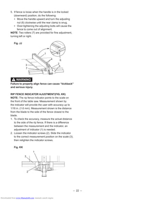 – 22 –
5. If fence is loose when the handle is in the locked
(downward) position, do the following:
• Move the handle upward and turn the adjusting
nut (6) clockwise until the rear clamp is snug.
• Over-tightening the adjusting bolts will cause the
fence to come out of alignment.
NOTE: Two rollers (7) are provided for ﬁne adjustment,
turning left or right.
Fig. JJ
Failure to properly align fence can cause “kickback”
and serious injury.
RIP FENCE INDICATOR AJUSTMENT(FIG. KK)
NOTE: The rip fence indicator points to the scale on
the front of the table saw. Measurement shown by
the indicator will provide the user with accuracy up to
1/16 in. (1.6 mm). Measurement shown is the distance
from the blade to the side of the fence closest to the
blade.
1. To check the accuracy, measure the actual distance
to the side of the rip fence. If there is a difference
between the measurement and the indicator, an
adjustment of indicator (1) is needed.
2. Loosen the indicator screws (2). Slide the indicator
to the correct measurement position on the scale (3),
then retighten the indicator screws.
Fig. KK
WARNING!
2
1
5
4
3
6
7
PUSH
Micro
Adjustment
Micro
Adjustment
PUSH
1
2
3
Downloaded from www.Manualslib.com manuals search engine
 