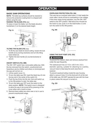 – 23 –
BASIC SAW OPERATIONS
NOTE: The table top surfaces should be cleaned to
remove the protective coating that it is shipped with
before using the saw.
RAISING THE BLADE (FIG. LL)
To raise or lower the blade, turn the blade elevation
handwheel (1) to the desired blade height.
Fig. LL
TILTING THE BLADE (FIG. LL)
1. To tilt the saw blade for bevel cutting, loosen the lock
handle (2) by turning clockwise and turn the tilting
hand wheel (3).
2. Tighten the lock handle (2) counterclockwise to
secure.
ON/OFF SWITCH (FIG. MM)
The ON / OFF switch has a removable safety key. With
the key removed from the switch, unauthorized and
hazardous use by children and others is minimized and
the saw will not turn on.
1. Lift the switch cover (1).
2. To turn the table saw ON, insert the black key (2) into
the key slot in the center of the switch (3).
3. Push the key ﬁrmly into the slot, then pull switch up
to the ON position to start the table saw.
4. To turn the table saw OFF push the switch to the
down position. NOTE: The switch cover is designed
to allow the saw to be turned off by pressing on the
cover either with a hand or knee.
5. Remove black safety key when saw is not in use to
prevent unauthorized usage.
Fig. MM
OVERLOAD PROTECTION (FIG. NN)
This saw has an overload reset button (1) that resets the
motor after it shuts off due to overloading or low voltage.
If the motor stops during operation, turn the ON / OFF
switch to the OFF position. Wait about ﬁve minutes for
the motor to cool, push in on the reset button (1) and
turn the switch to the ON position.
Fig. NN
USING THE DUST PORT (FIG. OO)
To prevent ﬁre hazard, clean and remove sawdust from
under the saw frequently.
The sawdust port has a 2-1/2 in. (63.5 mm, O.D.)
diameter opening, suitable for attaching to a wet/dry
vacuum hose to help keep the work area free of
sawdust.
To prevent sawdust buildup inside the saw housing,
attach a vacuum hose (1) to the dust port (2) at the rear
of the table saw. DO NOT operate the saw with the hose
in place unless the vacuum is turned on.
Fig. OO
OPERATION
1
2
3
1
2
3
1
WARNING!
1
2
Downloaded from www.Manualslib.com manuals search engine
 