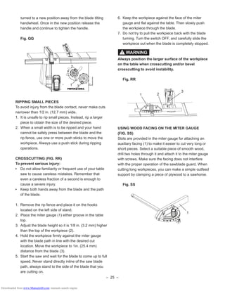 – 25 –
6. Keep the workpiece against the face of the miter
gauge and ﬂat against the table. Then slowly push
the workpiece through the blade.
7. Do not try to pull the workpiece back with the blade
turning. Turn the switch OFF, and carefully slide the
workpiece out when the blade is completely stopped.
Always position the larger surface of the workpiece
on the table when crosscutting and/or bevel
crosscutting to avoid instability.
Fig. RR
USING WOOD FACING ON THE MITER GAUGE
(FIG. SS)
Slots are provided in the miter gauge for attaching an
auxiliary facing (1) to make it easier to cut very long or
short pieces. Select a suitable piece of smooth wood,
drill two holes through it and attach it to the miter gauge
with screws. Make sure the facing does not interfere
with the proper operation of the sawblade guard. When
cutting long workpieces, you can make a simple outfeed
support by clamping a piece of plywood to a sawhorse.
Fig. SS
WARNING!
1
3
2
1
turned to a new position away from the blade tilting
handwheel. Once in the new position release the
handle and continue to tighten the handle.
Fig. QQ
RIPPING SMALL PIECES
To avoid injury from the blade contact, never make cuts
narrower than 1/2 in. (12.7 mm) wide.
1. It is unsafe to rip small pieces. Instead, rip a larger
piece to obtain the size of the desired piece.
2. When a small width is to be ripped and your hand
cannot be safely press between the blade and the
rip fence, use one or more push sticks to move the
workpiece. Always use a push stick during ripping
operations.
CROSSCUTTING (FIG. RR)
To prevent serious injury:
• Do not allow familiarity or frequent use of your table
saw to cause careless mistakes. Remember that
even a careless fraction of a second is enough to
cause a severe injury.
• Keep both hands away from the blade and the path
of the blade.
1. Remove the rip fence and place it on the hooks
located on the left side of stand.
2. Place the miter gauge (1) either groove in the table
top.
3. Adjust the blade height so it is 1/8 in. (3.2 mm) higher
than the top of the workpiece (2).
4. Hold the workpiece ﬁrmly against the miter gauge
with the blade path in line with the desired cut
location. Move the workpiece to 1in. (25.4 mm)
distance from the blade (3).
5. Start the saw and wait for the blade to come up to full
speed. Never stand directly inline of the saw blade
path, always stand to the side of the blade that you
are cutting on.
31
2
Downloaded from www.Manualslib.com manuals search engine
 