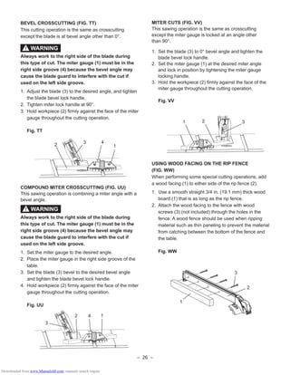 – 26 –
BEVEL CROSSCUTTING (FIG. TT)
This cutting operation is the same as crosscutting
except the blade is at bevel angle other than 0°.
Always work to the right side of the blade during
this type of cut. The miter gauge (1) must be in the
right side groove (4) because the bevel angle may
cause the blade guard to interfere with the cut if
used on the left side groove.
1. Adjust the blade (3) to the desired angle, and tighten
the blade bevel lock handle.
2. Tighten miter lock handle at 90°.
3. Hold workpiece (2) ﬁrmly against the face of the miter
gauge throughout the cutting operation.
Fig. TT
COMPOUND MITER CROSSCUTTING (FIG. UU)
This sawing operation is combining a miter angle with a
bevel angle.
Always work to the right side of the blade during
this type of cut. The miter gauge (1) must be in the
right side groove (4) because the bevel angle may
cause the blade guard to interfere with the cut if
used on the left side groove.
1. Set the miter gauge to the desired angle.
2. Place the miter gauge in the right side groove of the
table.
3. Set the blade (3) bevel to the desired bevel angle
and tighten the blade bevel lock handle.
4. Hold workpiece (2) ﬁrmly against the face of the miter
gauge throughout the cutting operation.
Fig. UU
MITER CUTS (FIG. VV)
This sawing operation is the same as crosscutting
except the miter gauge is locked at an angle other
than 90°.
1. Set the blade (3) to 0° bevel angle and tighten the
blade bevel lock handle.
2. Set the miter gauge (1) at the desired miter angle
and lock in position by tightening the miter gauge
locking handle.
3. Hold the workpiece (2) ﬁrmly against the face of the
miter gauge throughout the cutting operation.
Fig. VV
USING WOOD FACING ON THE RIP FENCE
(FIG. WW)
When performing some special cutting operations, add
a wood facing (1) to either side of the rip fence (2).
1. Use a smooth straight 3/4 in. (19.1 mm) thick wood
board (1) that is as long as the rip fence.
2. Attach the wood facing to the fence with wood
screws (3) (not included) through the holes in the
fence. A wood fence should be used when ripping
material such as thin paneling to prevent the material
from catching between the bottom of the fence and
the table.
Fig. WW
WARNING!
1
3
42
31 2
3
1
2
WARNING!
1
3 4
2
Downloaded from www.Manualslib.com manuals search engine
 