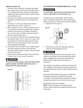 – 27 –
DADO CUTS (FIG. XX)
1. To perform dado cutting with a stacked dado blade
set a special insert must be used. See page 30 and
31 for ordering information. Remove the saw blade,
original table insert and blade guard. Install the dado
and dado blade insert.
2. Instruction for operating the dado is packed with the
separately purchased dado set. (not included with
unit)
3. The arbor (1) on this saw restricts the maximum
width of the cut to 13/16 in. (20.6 mm).
4. When making full 13/16 in. (20.6 mm) dado cuts, it is
not necessary to install the outside ﬂange (2) before
screwing on the arbor nut (3). Make sure that the
arbor nut (3) is tight, and that at least one thread of
the arbor sticks out past the nut.
5. Do not exceed 8 inches (203.2 mm) diameter dadoes
and keep the width 13/16 in. (20.6 mm) or less. It will
be necessary to remove the blade guard and riving
knife when using a dado blade. Always use caution
when operating a dado blade.
6. Use only the correct number of round outside blades
and inside chippers as shown in the dado set’s
instruction manual. Blade or chipper must not exceed
13/16 inch (20.6 mm).
7. Check saw to ensure that the dado will not strike the
housing, insert, or motor when in operation.
For your own safety, always replace the blade, blade
guard assembly, and blade insert when you are
ﬁnished with the dado operation.
Fig. XX
WARNING!
3
1
2
240V OPERATION CHANGING WIRES (FIG. YY, ZZ)
To avoid injury, disconnect the motor from power
source outlet before reconnecting the wire.
The table saw has a dual voltage, 120V and 240V,
motor. To operate the table saw at 240V, single phase,
please reconnect the motor wires as shown on page 28.
1. Remove the wire cover (1).
Fig. YY
2. Reconnect the motor wires and power wires as
shown in the wiring diagram Fig. ZZ.
A qualiﬁed electrician should do the conversion, or the
machine can be taken to an Authorized Service Center.
When completed, the machine must conform to the
National Electric Code and all local codes and
ordinances.
The machine is converted by re-wiring the motor for 240
volts, installing a 240 volt plug on the power supply cord
and replacing the switch with one that is rated for 240 volt
operation.
Be sure the 240 volt plug is only used in an outlet plug.
No adapter should be used with the 240 volt plug.
In all cases, make certain that the receptacle in question
is properly grounded. If you are not sure, have a quali-
ﬁed electrician check the receptacle.
NOTE: The 240 volt plug is not supplied with this
product. Please check with a qualiﬁed electrician for the
correct plug.
WARNING!
CAUTION!
1
Downloaded from www.Manualslib.com manuals search engine
 