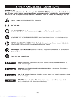 – 3 –
DANGER!
CAUTION!
SAFETY GUIDELINES - DEFINITIONS
WARNING ICONS
Your power tool and its Instruction Manual may contain “WARNING ICONS” (a picture symbol intended to alert
you to, and/or instruct you how to avoid, a potentially hazardous condition). Understanding and heeding these
symbols will help you operate your tool better and safer. Shown below are some of the symbols you may see.
SAFETY ALERT: Precautions that involve your safety.
PROHIBITION
WEAR EYE PROTECTION: Always wear safety goggles or safety glasses with side shields.
READ AND UNDERSTAND INSTRUCTION MANUAL: To reduce the risk of injury, user and all bystanders
must read and understand instruction manual before using this product.
SUPPORT AND CLAMP WORK
KEEP HANDS AWAY FROM BLADE: Failure to keep your hands away from the blade will result in serious
personal injury.
DANGER: Indicates an imminently hazardous situation which, if not avoided, will result in
death or serious injury.
WARNING: Indicates a potentially hazardous situation which, if not avoided, could result in
death or serious injury.
CAUTION: Indicates a potentially hazardous situation which, if not avoided, may result in minor
or moderate injury.
WARNING!
CAUTION
CAUTION: Used without the safety alert symbol indicates a potentially hazardous situation
which, if not avoided, may result in property damage.
WEAR RESPIRATORY AND HEARING PROTECTION: Always wear respiratory and hearing protection.
Downloaded from www.Manualslib.com manuals search engine
 