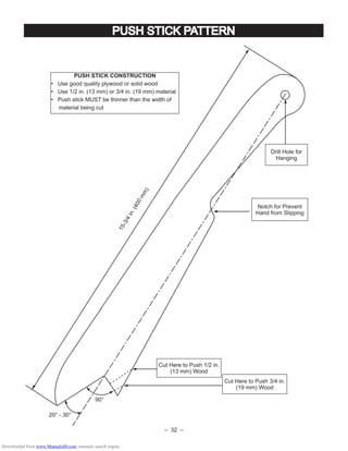 – 32 –
PUSH STICK PATTERN
15-3/4in.(400mm)
90°
20° - 30°
PUSH STICK CONSTRUCTION
• Use good quality plywood or solid wood
• Use 1/2 in. (13 mm) or 3/4 in. (19 mm) material
• Push stick MUST be thinner than the width of
material being cut
Drill Hole for
Hanging
Notch for Prevent
Hand from Slipping
Cut Here to Push 1/2 in.
(13 mm) Wood
Cut Here to Push 3/4 in.
(19 mm) Wood
Downloaded from www.Manualslib.com manuals search engine
 