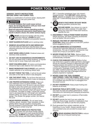 – 4 –
POWER TOOL SAFETY
GENERAL SAFETY INSTRUCTIONS
BEFORE USING THIS POWER TOOL
Safety is a combination of common sense, staying alert
and knowing how to use your power tool.
• To avoid mistakes that could cause serious
injury, do not plug the tool in until you have read
and understood the following.
• Read all instructions before operating product.
Failure to follow all instructions listed below may
result in electric shock, ﬁre and/or serious injury.
1. READ and become familiar with the entire
Instruction Manual. LEARN the tool’s
application, limitations and possible hazards.
2. KEEP GUARDS IN PLACE and in working order.
3. REMOVE ADJUSTING KEYS AND WRENCHES.
Form the habit of checking to see that keys and
adjusting wrenches are removed from the tool before
turning ON.
4. KEEP WORK AREA CLEAN. Cluttered areas and
benches invite accidents.
5. DO NOT USE IN DANGEROUS ENVIRONMENTS.
Do not use power tools in damp locations, or expose
them to rain or snow. Keep work area well lit.
6. KEEP CHILDREN AWAY. All visitors and bystanders
should be kept a safe distance from work area.
7. MAKE WORKSHOP CHILD PROOF with padlocks,
master switches or by removing starter keys.
8. DO NOT FORCE THE TOOL. It will do the job better
and safer at the rate for which it was designed.
9. USE THE RIGHT TOOL. Do not force the tool or an
attachment to do a job for which it was not designed.
10. USE PROPER EXTENSION CORDS. Make sure
your extension cord is in good condition. When
using an extension cord, be sure to use one heavy
enough to carry the current your product will draw.
An undersized cord will result in a drop in line
voltage and in loss of power which will cause the tool
to overheat. The table on page 7 shows the correct
size to use depending on cord length and nameplate
ampere rating. If in doubt, use the next heavier
gauge. The smaller the gauge number, the heavier
the cord.
11. WEAR PROPER APPAREL. Do not wear loose
clothing, gloves, neckties, rings, bracelets or other
jewelry which may get caught in moving parts.
Nonslip footwear is recommended. Wear protective
hair covering to contain long hair.
12. ALWAYS WEAR EYE PROTECTION.
Any power tool can throw foreign objects
into the eyes and could cause permanent
eye damage. ALWAYS wear Safety Goggles (not
glasses) that comply with ANSI Safety standard
WARNING!
Z87.1. Everyday eyeglasses have only impact–
resistant lenses. They ARE NOT safety glasses.
NOTE: Glasses or goggles not in compliance with
ANSI Z87.1 could seriously injure you when they
break.
13. WEAR A FACE MASK OR DUST MASK.
Sawing operation produces dust.
14. SECURE WORK. Use clamps or a vise to
hold work when practical. It is safer than
using your hand and it frees both hands to
operate the tool.
15. DISCONNECT TOOLS FROM POWER SOURCE
before servicing, and when changing accessories
such as blades, bits and cutters.
16. REDUCE THE RISK OF UNINTENTIONAL
STARTING. Make sure switch is in the OFF position
before plugging the tool in.
17. USE RECOMMENDED ACCESSORIES.
Consult this Instruction Manual for recommended
accessories. The use of improper accessories may
cause risk of injury to yourself or others.
18. NEVER STAND ON THE TOOL. Serious injury
could occur if the tool is tipped or if the cutting tool is
unintentionally contacted.
19. CHECK FOR DAMAGED PARTS. Before further
use of the tool, a guard or other part that is damaged
should be carefully checked to determine that it will
operate properly and perform its intended function
– check for alignment of moving parts, binding of
moving parts, breakage of parts, mounting and
any other conditions that may affect its operation.
A guard or other part that is damaged should be
properly repaired or replaced.
20. NEVER LEAVE THE TOOL RUNNING
UNATTENDED. TURN THE POWER “OFF”. Do not
walk away from a running tool until the blade comes
to a complete stop and the tool is unplugged from
the power source.
21. DO NOT OVERREACH. Keep proper footing and
balance at all times.
22. MAINTAIN TOOLS WITH CARE. Keep tools sharp
and clean for best and safest performance. Follow
instructions for lubricating and changing accessories.
23. DO NOT use power tool in presence of ﬂammable
liquids or gases.
24. DO NOT operate the tool if you are under the
inﬂuence of any drugs, alcohol or medicationn that
could affect your ability to use the tool properly.
25. Dust generated from certain materials can be
hazardous to your health. Always operate saw in
well-ventilated area and provide for proper dust
removal.
26. WEAR HEARING PROTECTION to reduce
the risk of induced hearing loss.
Downloaded from www.Manualslib.com manuals search engine
 