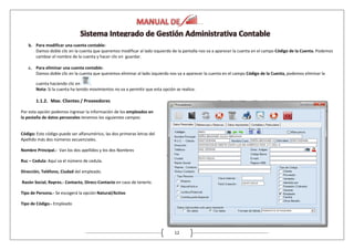 12
b. Para modificar una cuenta contable:
Damos doble clic en la cuenta que queremos modificar al lado izquierdo de la pantalla nos va a aparecer la cuenta en el campo Código de la Cuenta. Podemos
cambiar el nombre de la cuenta y hacer clic en guardar.
c. Para eliminar una cuenta contable:
Damos doble clic en la cuenta que queremos eliminar al lado izquierdo nos va a aparecer la cuenta en el campo Código de la Cuenta, podemos eliminar la
cuenta haciendo clic en .
Nota: Si la cuenta ha tenido movimientos no va a permitir que esta opción se realice.
1.1.2. Mae. Clientes / Proveedores
Por esta opción podemos ingresar la información de los empleados en
la pestaña de datos personales tenemos los siguientes campos:
Código: Este código puede ser alfanumérico, las dos primeras letras del
Apellido más dos números secuenciales.
Nombre Principal.- Van los dos apellidos y los dos Nombres
Ruc – Cedula: Aquí va el número de cedula.
Dirección, Teléfono, Ciudad del empleado.
Razón Social, Repres.- Contacto, Direcc-Contacto en caso de tenerlo.
Tipo de Persona.- Se escogerá la opción Natural/Activo
Tipo de Código.- Empleado
 