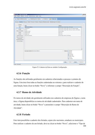 www.segware.com.br
100
Figura 55. Cadastro de Rota no módulo Configuração.
4.3.6 Função
As funções são utilizadas geralmente em cadastros relacionados a pessoas e contatos do
Sigma. Esta área lista todas as funções cadastradas no sistema e, para realizar o cadastro de
uma função, basta clicar no botão “Novo” e informar o campo “Descrição da Função”.
4.3.7 Ramo de Atividade
Os ramos de atividade são geralmente utilizados nos cadastros de empresas do Sigma e, nesta
área, o Sigma disponibiliza os ramos de atividade cadastrados. Para cadastrar um ramo de
atividade, basta clicar no botão “Novo” e preencher o campo “Descrição do Ramo de
Atividade”.
4.3.8 Feriado
Este item possibilita o cadastro dos feriados, sejam eles nacionais, estaduais ou municipais.
Para realizar o cadastro de um feriado, deve-se clicar no botão “Novo”, selecionar o “Tipo de
 