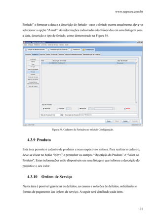 www.segware.com.br
101
Feriado” e fornecer a data e a descrição do feriado - caso o feriado ocorra anualmente, deve-se
selecionar a opção “Anual”. As informações cadastradas são fornecidas em uma listagem com
a data, descrição e tipo de feriado, como demonstrado na Figura 56.
Figura 56. Cadastro de Feriados no módulo Configuração.
4.3.9 Produto
Esta área permite o cadastro de produtos e seus respectivos valores. Para realizar o cadastro,
deve-se clicar no botão “Novo” e preencher os campos “Descrição do Produto” e “Valor do
Produto”. Estas informações estão disponíveis em uma listagem que informa a descrição do
produto e o seu valor.
4.3.10 Ordem de Serviço
Nesta área é possível gerenciar os defeitos, as causas e soluções de defeitos, solicitantes e
formas de pagamento das ordens de serviço. A seguir será detalhado cada item.
 