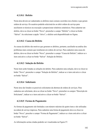 www.segware.com.br
102
4.3.10.1 Defeito
Nesta área devem ser cadastrados os defeitos mais comuns ocorridos nos clientes e que geram
ordens de serviço. Os usuários poderão selecioná-los ao abrir ordens de serviço para
auxiliarem os técnicos na execução e proporcionar relatórios estatísticos. Para cadastrar um
defeito, deve-se clicar no botão “Novo”, preencher o campo “Defeito” e clicar no botão
“Salvar”. Ao selecionar a opção “Ativo”, o defeito será disponibilizado no Sigma.
4.3.10.2 Causa do Defeito
As causas de defeito são motivos que geraram os defeitos, portanto, auxiliarão na análise dos
problemas mais comuns que resultaram em ordens de serviço. Para cadastrar uma causa do
defeito, deve-se clicar no botão “Novo”, preencher o campo “Causa do Defeito”, indicar se o
item está ativo e clicar no botão “Salvar”. Solução do Defeito.
4.3.10.3 Solução do Defeito
Neste item serão listadas as soluções do defeito. Para cadastrar uma solução, deve-se clicar no
botão “Novo”, preencher o campo “Solução do Defeito”, indicar se o item está ativo e clicar
no botão “Salvar”.
4.3.10.4 Solicitante
Neste área são listados os possíveis solicitantes da abertura de ordens de serviços. Para
cadastras um solicitante, deve-se clicar no botão “Novo”, preencher os campos “Descrição do
Solicitante”, indicar se o item está ativo e clicar no botão “Salvar”.
4.3.10.5 Forma de Pagamento
As formas de pagamento são limitadas a um número máximo de quatro itens e são utilizadas
na ordem de serviço impressa. Para cadastrar uma forma de pagamento deve-se clicar no
botão “Novo”, preecher o campo “Forma de Pagamento”, indicar se o item está ativo e clicar
no botão “Salvar”.
As informações acima citadas poderão ser visualizadas na Figura 57.
 