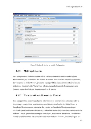 www.segware.com.br
103
Figura 57. Ordem de Serviço no módulo Configuração..
4.3.11 Motivos de Alarme
Esta área permite o cadastro dos motivos de alarme que são selecionados na Estação de
Monitoramento, no fechamento dos eventos de alarme. Para cadastrar um motivo de alarme,
deve-se clicar no botão “Novo”, preencher o campo “Motivo de Alarme”, indicar se o item
está ativo e clicar no botão “Salvar”. As informações cadastradas são fornecidas em uma
listagem com a descrição e o status dos motivos de alarme.
4.3.12 Características Adicionais da Central
Esta área permite o cadastro de algumas informações ou características adicionais sobre as
centrais para proporcionar agrupamentos em relatórios, sinalização através de ícones na
Estação de Monitoramento, ordenação dos eventos na Estação de Monitoramento por
prioridade da característica adicional etc. Para cadastrar uma nova característica deve-se clicar
no botão “Novo”, preencher os campos “Descrição”, selecionar a “Prioridade”, selecionar o
“Ícone” que representará esta característica e clicar no botão “Salvar”, conforme Figura 58.
 