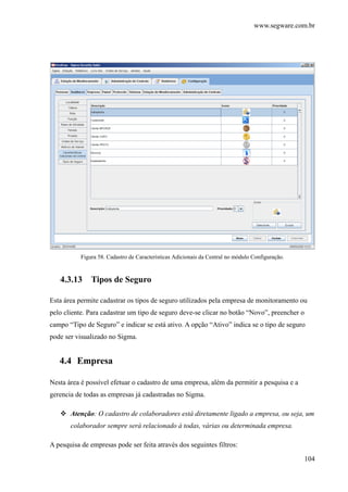 www.segware.com.br
104
Figura 58. Cadastro de Caracteristicas Adicionais da Central no módulo Configuração.
4.3.13 Tipos de Seguro
Esta área permite cadastrar os tipos de seguro utilizados pela empresa de monitoramento ou
pelo cliente. Para cadastrar um tipo de seguro deve-se clicar no botão “Novo”, preencher o
campo “Tipo de Seguro” e indicar se está ativo. A opção “Ativo” indica se o tipo de seguro
pode ser visualizado no Sigma.
4.4 Empresa
Nesta área é possível efetuar o cadastro de uma empresa, além da permitir a pesquisa e a
gerencia de todas as empresas já cadastradas no Sigma.
Atenção: O cadastro de colaboradores está diretamente ligado a empresa, ou seja, um
colaborador sempre será relacionado à todas, várias ou determinada empresa.
A pesquisa de empresas pode ser feita através dos seguintes filtros:
 