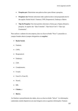 www.segware.com.br
105
• Pesquisa por: Determinar uma palavra-chave para efetuar a pesquisa;
• Pesquisar em: Permite selecionar onde a palavra-chave será pesquisada através
das opções: Razão Social / Fantasia, CNPJ, Responsável, Endereço e Bairro.
• Tipo da Pesquisa: Este item permite selecionar a forma que o Sigma efetuará a
pesquisa. As opções são: “Que Contenha”, “Que Inicie Com” e “Que seja
Exatamente”.
Para realizar o cadastro de uma empresa, deve-se clicar no botão “Novo” e preencher os
campos listados abaixo (campos obrigatórios em negrito):
• Razão Social;
• Fantasia;
• CNPJ;
• Responsável;
• Endereço;
• CEP;
• Complemento;
• E-mail;
• Fone 01 e Fone 02;
• Nextel;
• UF;
• Cidade; e
• Bairro.
Ao finalizar o preenchimento dos dados, deve-se clicar no botão “Salvar”. As informações
cadastradas estarão disponíveis em uma listagem com as seguintes informações: Fantasia
 