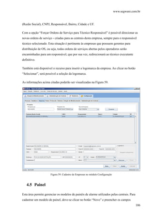 www.segware.com.br
106
(Razão Social), CNPJ, Responsável, Bairro, Cidade e UF.
Com a opção “Forçar Ordens de Serviço para Técnico Responsável” é possível direcionar as
novas ordens de serviço - criadas para as centrais desta empresa, sempre para o responsável
técnico selecionado. Esta situação é pertinente às empresas que possuem gerentes para
distribuição de OS, ou seja, todas ordens de serviços abertas pelos operadores serão
encaminhadas para um responsável, que por sua vez, redirecionará ao técnico executante
definitivo.
Também está disponível o recurso para inserir a logomarca da empresa. Ao clicar no botão
“Selecionar”, será possível a seleção da logomarca.
As informações acima citadas poderão ser visualizadas na Figura 59.
Figura 59. Cadastro de Empresas no módulo Configuração
4.5 Painel
Esta área permite gerenciar os modelos de painéis de alarme utilizados pelas centrais. Para
cadastrar um modelo de painel, deve-se clicar no botão “Novo” e preencher os campos
 
