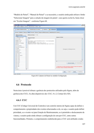 www.segware.com.br
107
“Modelo do Painel”, “Manual do Painel” e se necessário, o usuário ainda pode utilizar o botão
“Selecionar Imagem” para a seleção da imagem do painel - caso queira excluí-la, basta clicar
em “Excluir Imagem” - conforme Figura 60.
Figura 60. Cadastro do Painel no módulo Configuração.
4.6 Protocolo
Nesta área é possível efetuar a gerência dos protocolos utilizados pelo Sigma, além da
gerência dos CUCs. As abas disponíveis são: CUC, 4 x 2, Contact Id e SIA.
4.6.1 CUC
Um CUC (Código Universal de Controle) é um controle interno do Sigma capaz de definir o
comportamento e propriedades dos eventos relacionados a ele, ou seja, o usuário pode definir
prioridade, se o evento vai para Estação de Monitoramento, se é permitido o deslocamento de
viatura, o usuário pode ainda efetuar a configuração de som por CUC, entre outras
funcionalidades. Portanto, o comportamento estabelecido para o CUC será atribuído a todos
 