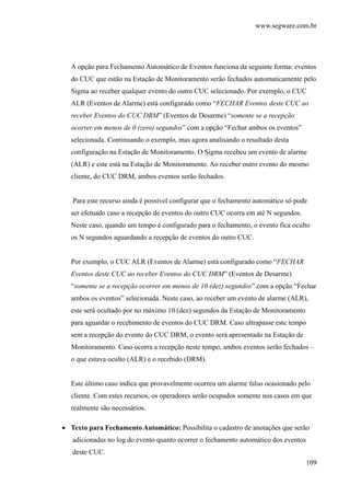 www.segware.com.br
109
A opção para Fechamento Automático de Eventos funciona da seguinte forma: eventos
do CUC que estão na Estação de Monitoramento serão fechados automaticamente pelo
Sigma ao receber qualquer evento do outro CUC selecionado. Por exemplo, o CUC
ALR (Eventos de Alarme) está configurado como “FECHAR Eventos deste CUC ao
receber Eventos do CUC DRM” (Eventos de Desarme) “somente se a recepção
ocorrer em menos de 0 (zero) segundos” com a opção “Fechar ambos os eventos”
selecionada. Continuando o exemplo, mas agora analisando o resultado desta
configuração na Estação de Monitoramento. O Sigma recebeu um evento de alarme
(ALR) e este está na Estação de Monitoramento. Ao receber outro evento do mesmo
cliente, do CUC DRM, ambos eventos serão fechados.
Para este recurso ainda é possível configurar que o fechamento automático só pode
ser efetuado caso a recepção de eventos do outro CUC ocorra em até N segundos.
Neste caso, quando um tempo é configurado para o fechamento, o evento fica oculto
os N segundos aguardando a recepção de eventos do outro CUC.
Por exemplo, o CUC ALR (Eventos de Alarme) está configurado como “FECHAR
Eventos deste CUC ao receber Eventos do CUC DRM” (Eventos de Desarme)
“somente se a recepção ocorrer em menos de 10 (dez) segundos” com a opção “Fechar
ambos os eventos” selecionada. Neste caso, ao receber um evento de alarme (ALR),
este será ocultado por no máximo 10 (dez) segundos da Estação de Monitoramento
para aguardar o recebimento de eventos do CUC DRM. Caso ultrapasse este tempo
sem a recepção do evento do CUC DRM, o evento será apresentado na Estação de
Monitoramento. Caso ocorra a recepção neste tempo, ambos eventos serão fechados –
o que estava oculto (ALR) e o recebido (DRM).
Este último caso indica que provavelmente ocorreu um alarme falso ocasionado pelo
cliente. Com estes recursos, os operadores serão ocupados somente nos casos em que
realmente são necessários.
• Texto para Fechamento Automático: Possibilita o cadastro de anotações que serão
adicionadas no log do evento quanto ocorrer o fechamento automático dos eventos
deste CUC.
 