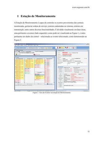 www.segware.com.br
11
1 Estação de Monitoramento
A Estação de Monitoramento é capaz de controlar os eventos provenientes das centrais
monitoradas, gerenciar ordens de serviço, centrais cadastradas no sistema, centrais em
manutenção, entre outras diversas funcionalidades. É dividida visualmente em duas áreas,
uma pertinente a eventos (lado esquerdo), como pode ser visualizada na Figura 1, e outra
pertinente aos dados da central – relacionada ao evento selecionado, como demonstrado na
Figura 2.
Figura 1. Área de Eventos na Estação de Monitoramento.
 