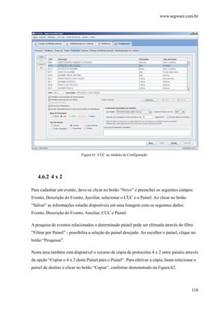 www.segware.com.br
110
Figura 61. CUC no módulo de Configuração.
4.6.2 4 x 2
Para cadastrar um evento, deve-se clicar no botão “Novo” e preencher os seguintes campos:
Evento, Descrição do Evento, Auxiliar, selecionar o CUC e o Painel. Ao clicar no botão
“Salvar” as informações estarão disponíveis em uma listagem com os seguintes dados:
Evento, Descrição do Evento, Auxiliar, CUC e Painel.
A pesquisa de eventos relacionados a determinado painel pode ser efetuada através do filtro
“Filtrar por Painel” - possibilita a seleção do painel desejado. Ao escolher o painel, clique no
botão “Pesquisar”.
Nesta área também está disponível o recurso de cópia de protocolos 4 x 2 entre painéis através
da opção “Copiar o 4 x 2 deste Painel para o Painel”. Para efetivar a cópia, basta selecionar o
painel de destino e clicar no botão “Copiar”, conforme demonstrado na Figura 62.
 